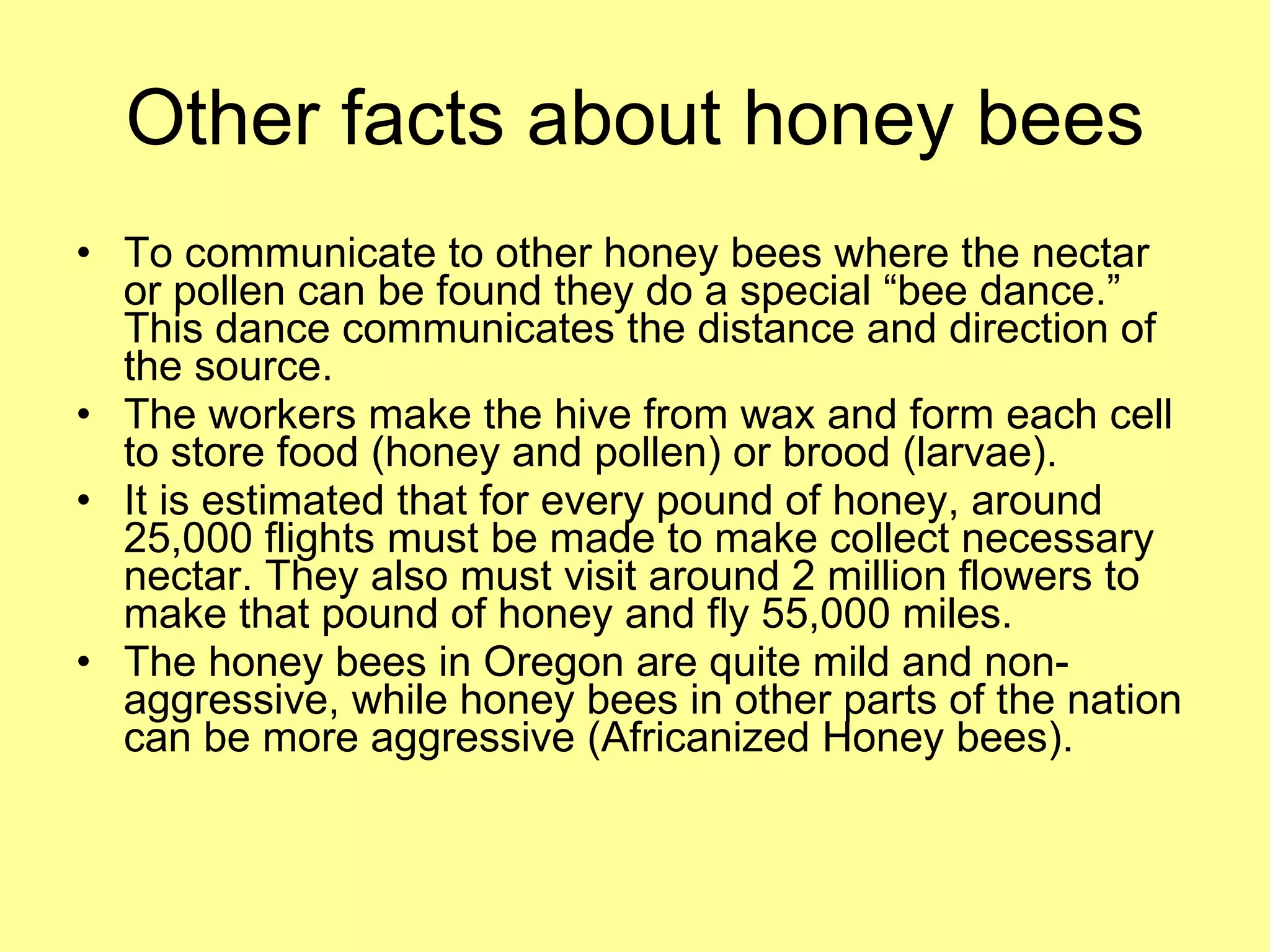 Other facts about honey bees To communicate to other honey bees where the nectar or pollen can be found they do a special “bee dance.”  This dance communicates the distance and direction of the source. The workers make the hive from wax and form each cell to store food (honey and pollen) or brood (larvae). It is estimated that for every pound of honey, around 25,000 flights must be made to make collect necessary nectar. They also must visit around 2 million flowers to make that pound of honey and fly 55,000 miles. The honey bees in Oregon are quite mild and non-aggressive, while honey bees in other parts of the nation can be more aggressive (Africanized Honey bees). 
