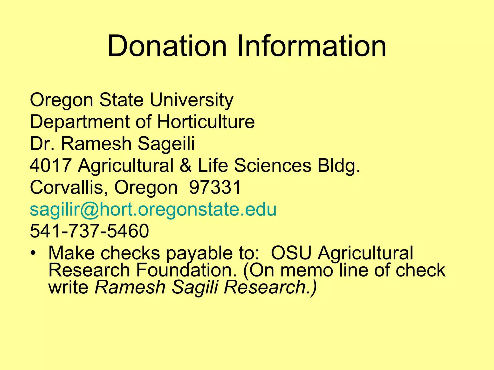Donation Information Oregon State University  Department of Horticulture Dr. Ramesh Sageili  4017 Agricultural & Life Sciences Bldg. Corvallis, Oregon  97331 [email_address] 541-737-5460 Make checks payable to:  OSU Agricultural Research Foundation. (On memo line of check write  Ramesh Sagili Research.) 
