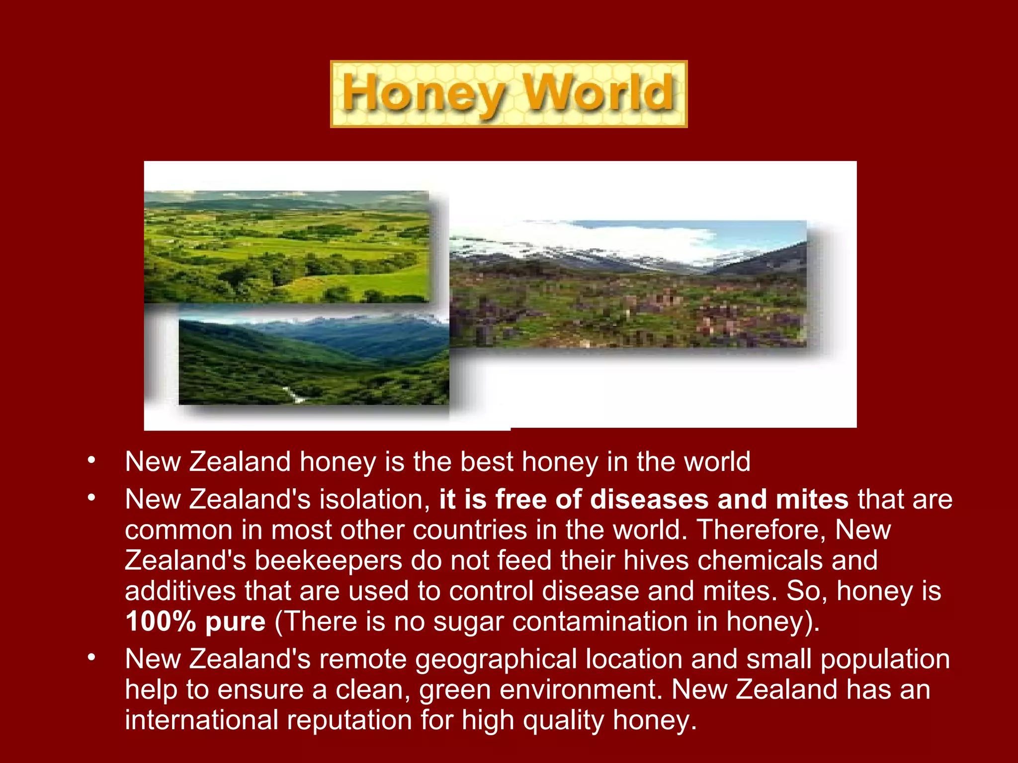New Zealand honey is the best honey in the world New Zealand's isolation,  it is free of diseases and mites  that are common in most other countries in the world. Therefore, New Zealand's beekeepers do not feed their hives chemicals and additives that are used to control disease and mites. So, honey is  100% pure  (There is no sugar contamination in honey).  New Zealand's remote geographical location and small population help to ensure a clean, green environment. New Zealand has an international reputation for high quality honey. 