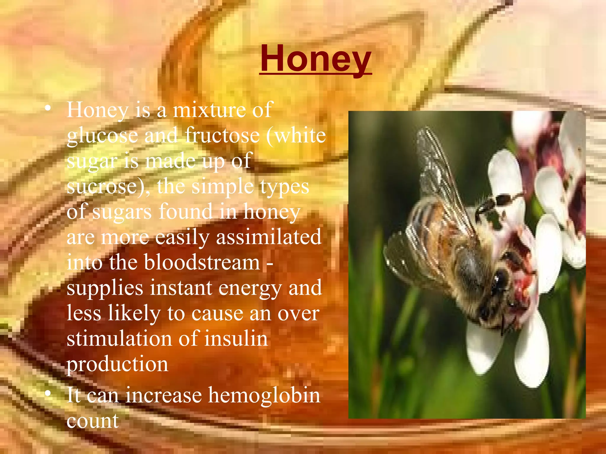 Honey Honey is a mixture of glucose and fructose (white sugar is made up of sucrose), the simple types of sugars found in honey are more easily assimilated into the bloodstream - supplies instant energy and less likely to cause an over stimulation of insulin production  It can increase hemoglobin count  