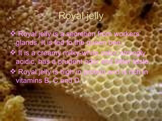 Royal jelly Royal jelly is a secretion from workers’ glands. It is fed to the queen bee . It is a creamy milky-white color, strongly acidic, has a prudent odor and bitter taste.  Royal jelly is high in protein and is rich in vitamins B, C and D  