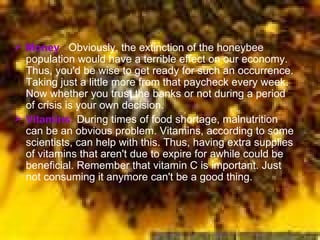 Money  :  Obviously, the extinction of the honeybee population would have a terrible effect on our economy. Thus, you'd be wise to get ready for such an occurrence. Taking just a little more from that paycheck every week. Now whether you trust the banks or not during a period of crisis is your own decision.  Vitamins:  During times of food shortage, malnutrition can be an obvious problem. Vitamins, according to some scientists, can help with this. Thus, having extra supplies of vitamins that aren't due to expire for awhile could be beneficial. Remember that vitamin C is important. Just not consuming it anymore can't be a good thing.  