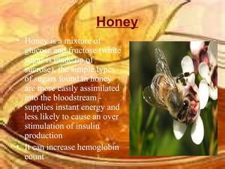 Honey Honey is a mixture of glucose and fructose (white sugar is made up of sucrose), the simple types of sugars found in honey are more easily assimilated into the bloodstream - supplies instant energy and less likely to cause an over stimulation of insulin production  It can increase hemoglobin count  