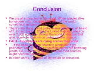 Conclusion We are all connected in this world. When species (like honeybees) start disappearing around the world, something has gone terribly wrong.  There’s this thing called global warming. We've all heard of it. In fact, back in 2001 the United Nations called on over 2,000 scientists around the world to discuss and give recommendations on global climate change.  FACT - Honeybees are dying across the Globe   if the bees die, than flowering plants don't get pollinated. Many fruit and vegetable plants are flowering plants. So, it stands to reason that our food sources might become decimated.  In other words, the circle of life would be disrupted.  