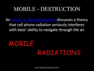 MOBILE - DESTRUCTION 
An article in The Independent discusses a theory 
that cell phone radiation seriously interferes 
with bees’ ability to navigate through the air. 
MOBILE 
RADIATIONS 
ARISE TRAINING & RESEARCH CENTER 
 