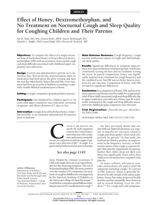 ARTICLE


Effect of Honey, Dextromethorphan, and
No Treatment on Nocturnal Cough and Sleep Quality
for Coughing Children and Their Parents
Ian M. Paul, MD, MSc; Jessica Beiler, MPH; Amyee McMonagle, RN;
Michele L. Shaffer, PhD; Laura Duda, MD; Cheston M. Berlin Jr, MD




Objectives: To compare the effects of a single noctur-              Main Outcome Measures: Cough frequency, cough
nal dose of buckwheat honey or honey-flavored dextro-               severity, bothersome nature of cough, and child and par-
methorphan (DM) with no treatment on nocturnal cough                ent sleep quality.
and sleep difficulty associated with childhood upper res-
piratory tract infections.                                          Results: Significant differences in symptom improve-
                                                                    ment were detected between treatment groups, with honey
                                                                    consistently scoring the best and no treatment scoring
Design: A survey was administered to parents on 2 con-
                                                                    the worst. In paired comparisons, honey was signifi-
secutive days, first on the day of presentation when no
                                                                    cantly superior to no treatment for cough frequency and
medication had been given the prior evening and then
                                                                    the combined score, but DM was not better than no treat-
the next day when honey, honey-flavored DM, or no treat-            ment for any outcome. Comparison of honey with DM
ment had been given prior to bedtime according to a par-            revealed no significant differences.
tially double-blinded randomization scheme.
                                                                    Conclusions: In a comparison of honey, DM, and no treat-
Setting: A single, outpatient, general pediatric practice.          ment, parents rated honey most favorably for symptomatic
                                                                    relief of their child’s nocturnal cough and sleep difficulty due
Participants: One hundred five children aged 2 to 18                to upper respiratory tract infection. Honey may be a pref-
years with upper respiratory tract infections, nocturnal            erable treatment for the cough and sleep difficulty associ-
symptoms, and illness duration of 7 days or less.                   ated with childhood upper respiratory tract infection.
                                                                    Trial Registration: clinicaltrials.gov Identifier:
Intervention: A single dose of buckwheat honey, honey-              NCT00127686.
flavored DM, or no treatment administered 30 minutes
prior to bedtime.                                                   Arch Pediatr Adolesc Med. 2007;161(12):1140-1146




                                  C
                                                    OUGH IS THE REASON FOR                We have previously shown that nei-
                                                    nearly 3% of all outpatient       ther DM nor diphenhydramine was supe-
                                                    visits in the United States,      rior to placebo for outcomes related to
                                                    more than any other symp-         cough and sleep quality when rated sub-
                                                    tom,anditmostcommonly             jectively by parents.6 In that study, the
                                  occurs in conjunction with an upper respi-          medications failed to produce an improve-
                                  ratory tract infection (URI).1 At night, it is      ment in the frequency, severity, or both-
                                  particularly bothersome because it disrupts         ersome nature of the cough to a greater de-
                                                                                      gree than placebo. Importantly for parents,
                                         See also page 1149                           neither their child’s sleep nor their own
                                                                                      sleep was significantly better when their
                                                                                      child received medication compared with
                                  sleep. Despite the common occurrence of             placebo.
                                  URIs and cough, there are no accepted thera-            In many cultures, alternative rem-
                                  pies for this annoying symptom. The use of          edies such as honey are used to treat URI
Author Affiliations:              dextromethorphan(DM),themostcommon                  symptoms including cough.7 In contrast
Departments of Pediatrics         over-the-counter(OTC)antitussive,fortreat-          to DM, however, honey is generally be-
(Drs Paul, Duda, and Berlin and
Mss Beiler and McMonagle) and
                                  ment of cough in childhood is not supported         lieved to be safe outside of the infant popu-
Public Health Sciences            by the American Academy of Pediatrics or            lation. Honey has many purported health
(Drs Paul and Shaffer), College   the American College of Chest Physicians.2,3        benefits and has repeatedly been shown to
of Medicine, Pennsylvania State   Nonetheless,consumersspendbillionsofdol-            aid in wound healing, even for chil-
University, Hershey.              larsperyearonOTCmedicationsforcough.4,5             dren.8-11 For cough and cold symptoms,


           (REPRINTED) ARCH PEDIATR ADOLESC MED/ VOL 161 (NO. 12), DEC 2007        WWW.ARCHPEDIATRICS.COM
                                                             1140
                                      Downloaded from www.archpediatrics.com on May 2, 2012
                                     ©2007 American Medical Association. All rights reserved.
 