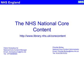 The NHS National Core
Content
NHS England
http://www.library.nhs.uk/corecontent
Claire Honeybourne
National Core Content Manager
Email: choneybourne@nhs.net
Tel : 07738488565
Priscilla Morley
National Core Content Administrator
Email: Priscilla.Morley@tsha.nhs.uk
Tel: 01623819352
 