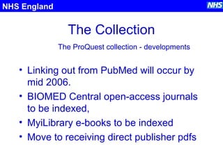 The Collection
• Linking out from PubMed will occur by
mid 2006.
• BIOMED Central open-access journals
to be indexed,
• MyiLibrary e-books to be indexed
• Move to receiving direct publisher pdfs
NHS England
The ProQuest collection - developments
 