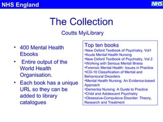 The Collection
• 400 Mental Health
Ebooks
• Entire output of the
World Health
Organisation.
• Each book has a unique
URL so they can be
added to library
catalogues
NHS England
Top ten books
•New Oxford Textbook of Psychiatry, Vol1
•Acute Mental Health Nursing
•New Oxford Textbook of Psychiatry, Vol 2
•Working with Serious Mental Illness
•Forensic Mental Health: Issues in Practice
•ICD-10 Classification of Mental and
Behavioural Disorders
•Mental Health Nursing: An Evidence-based
Approach
•Dementia Nursing: A Guide to Practice
•Child and Adolescent Psychiatry
•Obsessive-Compulsive Disorder: Theory,
Research and Treatment
Coutts MyiLibrary
 