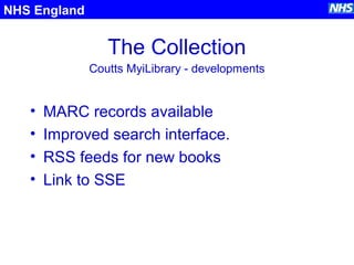 The Collection
• MARC records available
• Improved search interface.
• RSS feeds for new books
• Link to SSE
NHS England
Coutts MyiLibrary - developments
 