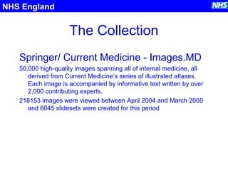 The Collection
NHS England
Springer/ Current Medicine - Images.MD
50,000 high-quality images spanning all of internal medicine, all
derived from Current Medicine’s series of illustrated atlases.
Each image is accompanied by informative text written by over
2,000 contributing experts.
218153 images were viewed between April 2004 and March 2005
and 6045 slidesets were created for this period
 