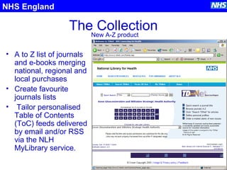 The Collection
• A to Z list of journals
and e-books merging
national, regional and
local purchases
• Create favourite
journals lists
• Tailor personalised
Table of Contents
(ToC) feeds delivered
by email and/or RSS
via the NLH
MyLibrary service.
NHS England
New A-Z product
 
