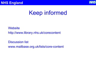 Keep informed
Website
http://www.library.nhs.uk/corecontent
Discussion list
www.mailbase.org.uk/lists/core-content
NHS England
 