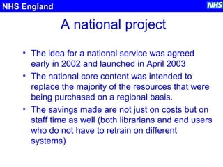 A national project
• The idea for a national service was agreed
early in 2002 and launched in April 2003
• The national core content was intended to
replace the majority of the resources that were
being purchased on a regional basis.
• The savings made are not just on costs but on
staff time as well (both librarians and end users
who do not have to retrain on different
systems)
NHS England
 