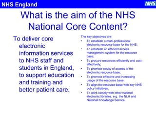 What is the aim of the NHS
National Core Content?
To deliver core
electronic
information services
to NHS staff and
students in England,
to support education
and training and
better patient care.
The key objectives are:
• To establish a multi-professional
electronic resource base for the NHS;
• To establish an efficient access
management system for the resource
base;
• To procure resources efficiently and cost-
effectively;
• To promote equity of access to the
electronic resource base;
• To promote effective and increasing
usage of the resource base;
• To align the resource base with key NHS
policy initiatives,
• To work closely with other national
electronic libraries, e.g. the NLH and
National Knowledge Service.
NHS England
 