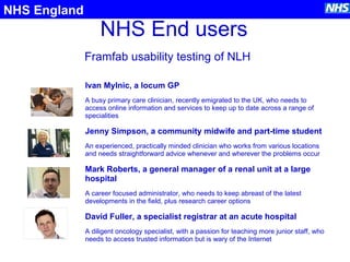 NHS End users
Framfab usability testing of NLH
NHS England
Ivan Mylnic, a locum GP
A busy primary care clinician, recently emigrated to the UK, who needs to
access online information and services to keep up to date across a range of
specialities
Jenny Simpson, a community midwife and part-time student
An experienced, practically minded clinician who works from various locations
and needs straightforward advice whenever and wherever the problems occur
Mark Roberts, a general manager of a renal unit at a large
hospital
A career focused administrator, who needs to keep abreast of the latest
developments in the field, plus research career options
David Fuller, a specialist registrar at an acute hospital
A diligent oncology specialist, with a passion for teaching more junior staff, who
needs to access trusted information but is wary of the Internet
 