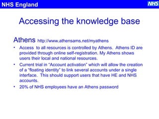 Accessing the knowledge base
Athens http://www.athensams.net/myathens
• Access to all resources is controlled by Athens. Athens ID are
provided through online self-registration. My Athens shows
users their local and national resources.
• Current trial in “Account activation” which will allow the creation
of a “floating identity” to link several accounts under a single
interface. This should support users that have HE and NHS
accounts.
• 20% of NHS employees have an Athens password
NHS England
 