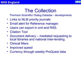 The Collection
NHS England
Thomson Scientific/ Dialog Datastar - developments
• Links to NLM priority journals
• Email alert for Reference manager.
• Users can export in xml and RSS.
• Citation Tool
• Document delivery – mediated requesting to
local libraries and national inter-lending.
• Clinical filters
• Improved speed
• Currency through weekly ProQuest data
 