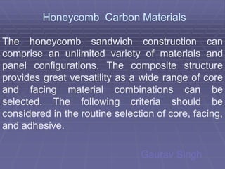 Honeycomb Carbon Materials

The honeycomb sandwich construction can
comprise an unlimited variety of materials and
panel configurations. The composite structure
       configurations.
provides great versatility as a wide range of core
and facing material combinations can be
selected.
selected. The following criteria should be
considered in the routine selection of core, facing,
and adhesive.
    adhesive.

                                Gaurav Singh
 