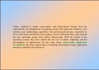 Today, Android is trendy expectations and achievement Google feels the
requirements of something new operating system with improved aesthetics, user
interface and multitasking capabilities for professionals persons, especially in
favor of the party and the big screen games. And so dedicated, they came up with
the first operating system only tablets, Honeycomb. With the launch of the
operating system, they have started the new era of tablet computing and the
development of applications for the same thing. Honeycomb application
development has been started and is becoming increasingly trendy application
launches a platform for businesses.
 
