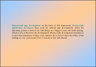 Honeycomb app development on the basis of this framework, Honeycomb
application developers have used for android app development. Since the
operating system is more to do with things on a bigger screen and multi-tasking,
which is also reflected in the development. Honeycomb development simulator is
so slow that sometimes it takes a few minutes for a click to show the effect, it has
nothing to view your recent Core i7 current or last card should.
 
