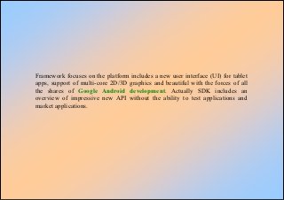 Framework focuses on the platform includes a new user interface (UI) for tablet
apps, support of multi-core 2D/3D graphics and beautiful with the forces of all
the shares of Google Android development. Actually SDK includes an
overview of impressive new API without the ability to test applications and
market applications.
 