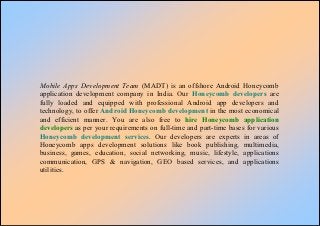 Mobile Apps Development Team (MADT) is an offshore Android Honeycomb
application development company in India. Our Honeycomb developers are
fully loaded and equipped with professional Android app developers and
technology, to offer Android Honeycomb development in the most economical
and efficient manner. You are also free to hire Honeycomb application
developers as per your requirements on full-time and part-time bases for various
Honeycomb development services. Our developers are experts in areas of
Honeycomb apps development solutions like book publishing, multimedia,
business, games, education, social networking, music, lifestyle, applications
communication, GPS & navigation, GEO based services, and applications
utilities.
 