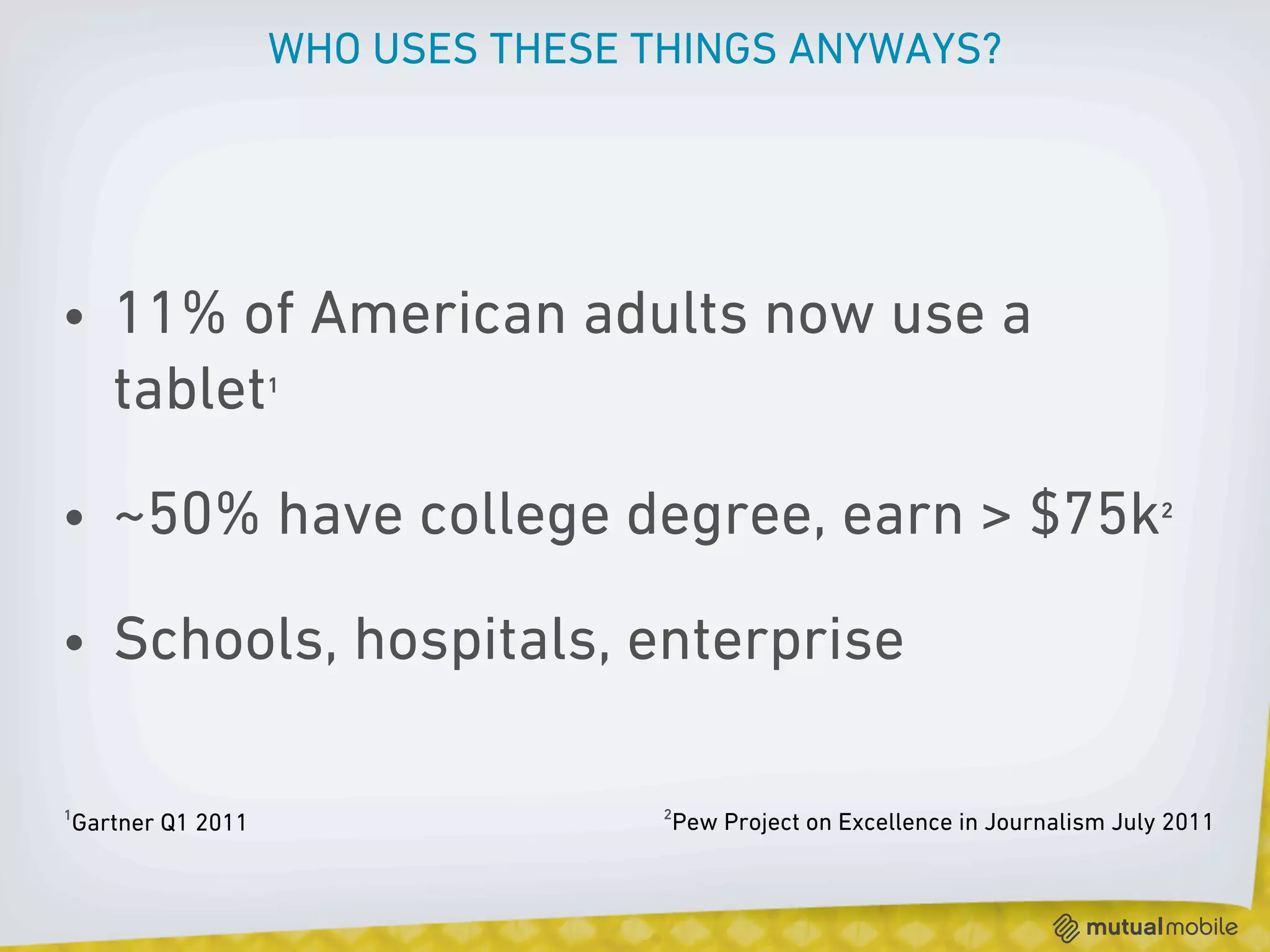 WHO USES THESE THINGS ANYWAYS?




• 11% of American adults now use a
  tablet¹

• ~50% have college degree, earn > $75k²

• Schools, hospitals, enterprise

¹Gartner Q1 2011                   ²Pew Project on Excellence in Journalism July 2011
 