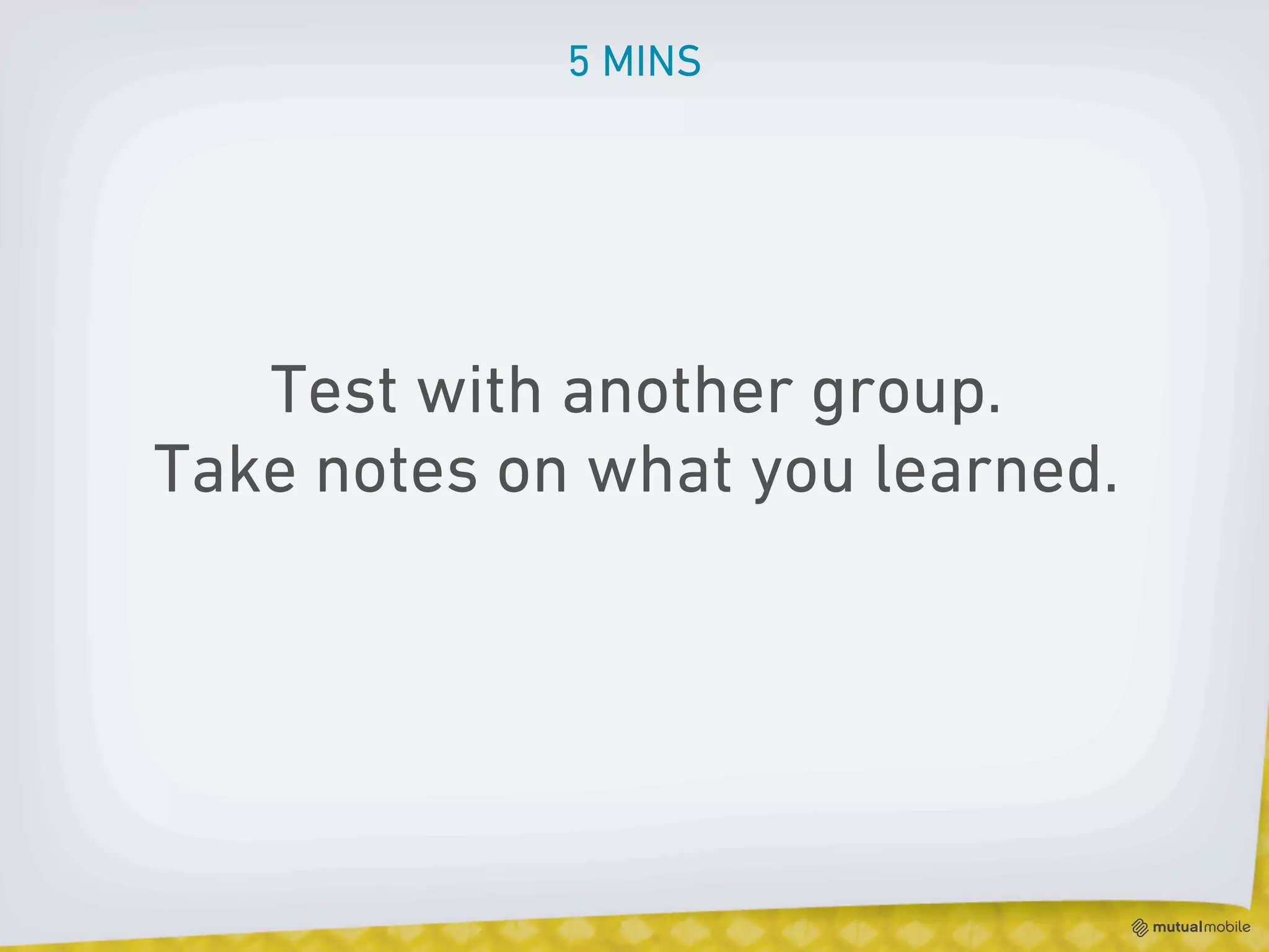 5 MINS




   Test with another group.
Take notes on what you learned.
 