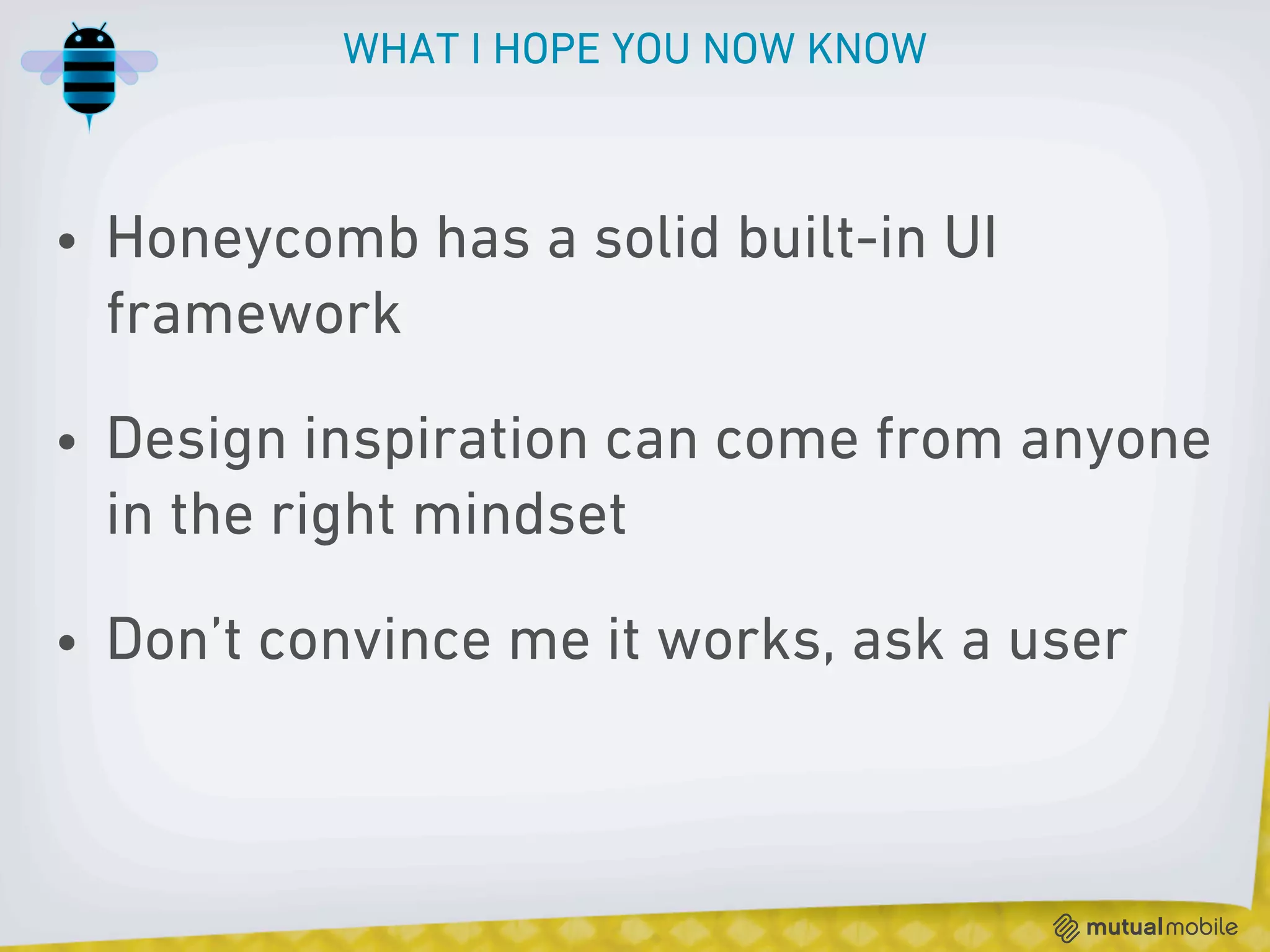 WHAT I HOPE YOU NOW KNOW



• Honeycomb has a solid built-in UI
  framework

• Design inspiration can come from anyone
  in the right mindset

• Don’t convince me it works, ask a user
 