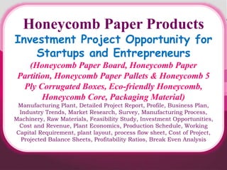 Honeycomb Paper Products
Investment Project Opportunity for
Startups and Entrepreneurs
(Honeycomb Paper Board, Honeycomb Paper
Partition, Honeycomb Paper Pallets & Honeycomb 5
Ply Corrugated Boxes, Eco-friendly Honeycomb,
Honeycomb Core, Packaging Material)
Manufacturing Plant, Detailed Project Report, Profile, Business Plan,
Industry Trends, Market Research, Survey, Manufacturing Process,
Machinery, Raw Materials, Feasibility Study, Investment Opportunities,
Cost and Revenue, Plant Economics, Production Schedule, Working
Capital Requirement, plant layout, process flow sheet, Cost of Project,
Projected Balance Sheets, Profitability Ratios, Break Even Analysis
 