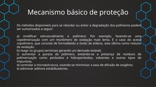Mecanismo básico de proteção
Os métodos disponíveis para se retardar ou evitar a degradação dos polímeros podem
ser sumarizados a seguir:
a) modificar estruturalmente o polímero: Por exemplo, fazendo-se uma
copolimerização com um monômero de oxidação mais lenta. É o caso do acetal
copolímero, que consiste de formaldeído e óxido de etileno, este último como redutor
de oxidação,
b) reagir os grupos terminais gerando um derivado estável;
c) aumentar a pureza do polímero, evitando-se a presença de resíduos de
polimerização como peróxidos e hidroperóxidos, solventes e outros tipos de
impurezas,
d) controlar a microestrutura, visando-se minimizar a taxa de difusão de oxigênio;
e) adicionar aditivos estabilizadores.
 