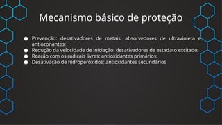 Mecanismo básico de proteção
● Prevenção: desativadores de metais, absorvedores de ultravioleta e
antiozonantes;
● Redução da velocidade de iniciação: desativadores de estadato excitado;
● Reação com os radicais livres: antioxidantes primários;
● Desativação de hidroperóxidos: antioxidantes secundários
 