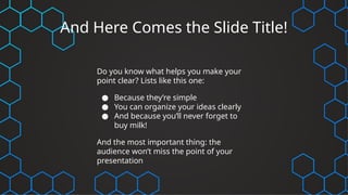 And Here Comes the Slide Title!
Do you know what helps you make your
point clear? Lists like this one:
● Because they’re simple
● You can organize your ideas clearly
● And because you’ll never forget to
buy milk!
And the most important thing: the
audience won’t miss the point of your
presentation
 