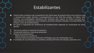 Estabilizantes
● História Estas mudanças são consequência dos vários tipos de ataques físicos e/ou químicos que
o material está sujeito durante o processamento ou uso final dos artigos. Os efeitos mais
drásticos nas propriedades mecânicas são causados pela ruptura da cadeia principal que,
especialmente em polímeros semi-cristalinos, provocam grandes reduções nas propriedades em
tempos curtos de envelhecimento.
● Em geral a magnitude dos fenômenos de envelhecimento depende da combinação de vários
fatores:
 Estruturas química e molecular do polímero;
 Composição (aditivos e impurezas presentes)
 História do processamento
-Efeitos térmicos e mecânicos;
-Estrutura física (orientação molecular, morfologia, grau de cristalinidade, etc.);
● 4 condições de uso (temperatura, umidade, presença de fontes de radiação, poluentes, etc.).
 