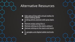 Alternative Resources
● Side view of boy with virtual reality he
adset holding globe
● Smiling ethnic woman with gray lapto
p
● Woman enjoy using the vr
● Woman sitting on the stairs using vr
● Woman sitting on the stairs and work
s
● Vr googles and digital tablet technolo
gy
 