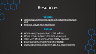 Resources
Vectors
● Technological coloured lights of honeycomb backgro
und
● Youtube player with flat design
Photos
● Woman playing games on vr set indoors
● Ethnic female employee testing vr glasses
● Front view of kid using virtual reality headset
● Business woman working on her laptop
● Woman playing games on vr set in a modern room
 