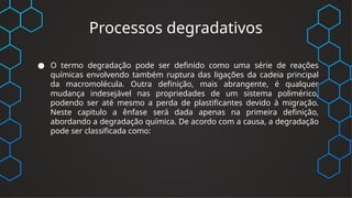 Processos degradativos
● O termo degradação pode ser definido como uma série de reações
químicas envolvendo também ruptura das ligações da cadeia principal
da macromolécula. Outra definição, mais abrangente, é qualquer
mudança indesejável nas propriedades de um sistema polimérico,
podendo ser até mesmo a perda de plastificantes devido à migração.
Neste capitulo a ênfase será dada apenas na primeira definição,
abordando a degradação química. De acordo com a causa, a degradação
pode ser classificada como:
 