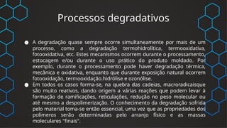 Processos degradativos
● A degradação quase sempre ocorre simultaneamente por mais de um
processo, como a degradação termohidrolítica, termooxidativa,
fotooxidativa, etc. Estes mecanismos ocorrem durante o processamento,
estocagem e/ou durante o uso prático do produto moldado. Por
exemplo, durante o processamento pode haver degradação térmica,
mecânica e oxidativa, enquanto que durante exposição natural ocorrem
fotooxidação, termooxidação.hidrólise e ozonólise.
● Em todos os casos forma-se, na quebra das cadeias, macroradicaisque
são muito reativos, dando origem a várias reações que podem levar à
formação de ramificações, reticulações, redução no peso molecular ou
até mesmo a despolimerização. O conhecimento da degradação sofrida
pelo material toma-se então essencial, uma vez que as propriedades dos
polímeros serão determinadas pelo arranjo físico e as massas
moleculares "finais".
 