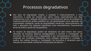 Processos degradativos
● Dos tipos de degradação citados, a oxidação é indiscutivelmente a mais
importante, e pode ser iniciada por vários meios, especialmente por altas
temperaturas e por radiação ultravioleta. As consequências gerais da oxidação de
materiais poliméricos podem acidólise, etc. ser generalizadas como: alteração nas
propriedades reológicas, perda de propriedades mecânicas, desenvolvimento de
odor e alterações nos aspectos superficiais como amarelamento, fissuramento,
perda de brilho e perda de transparência.
● As reações de degradação podem ser desejáveis em pelo menos dois casos:
obtenção de produtos plásticos biodegradáveis e durante a "mastigação" de
borrachas. No primeiro caso a degradação é por microrganismos, podendo ser
acelerada por condições ambientais como radiação ultravioleta e umidade. A
quebra das cadeias durante a "mastigação" de borrachas é necessária para a
redução da viscosidade, facilitando incorporação de aditivos. ".
 
