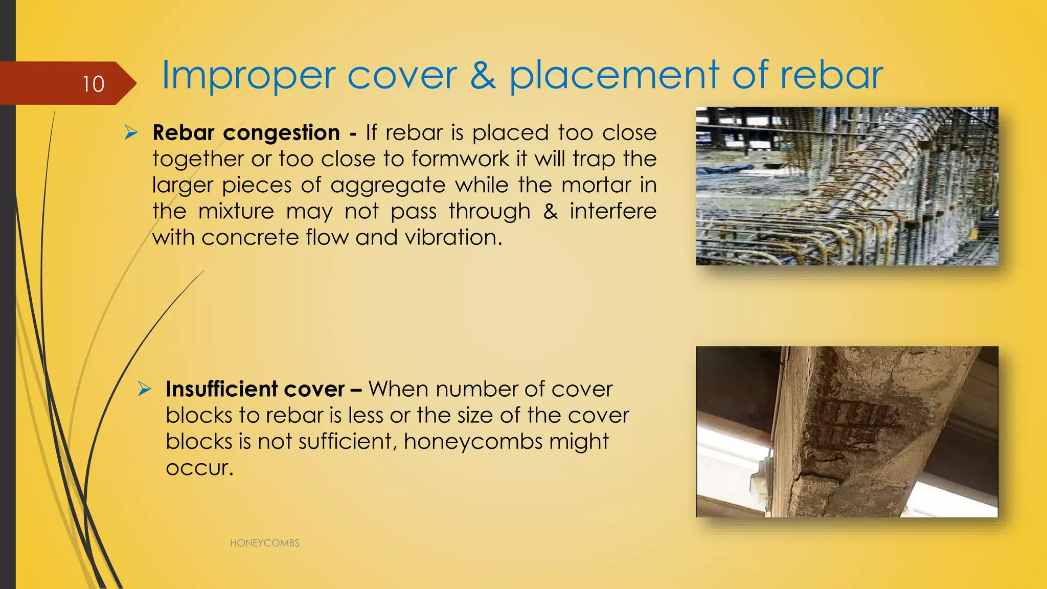 Improper cover & placement of rebar
HONEYCOMBS
10
 Rebar congestion - If rebar is placed too close
together or too close to formwork it will trap the
larger pieces of aggregate while the mortar in
the mixture may not pass through & interfere
with concrete flow and vibration.
 Insufficient cover – When number of cover
blocks to rebar is less or the size of the cover
blocks is not sufficient, honeycombs might
occur.
 