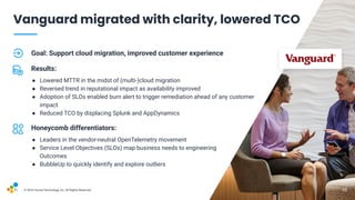 V1-23
© 2023 Hound Technology, Inc. All Rights Reserved.
Goal: Support cloud migration, improved customer experience
Results:
● Lowered MTTR in the midst of (multi-)cloud migration
● Reversed trend in reputational impact as availability improved
● Adoption of SLOs enabled burn alert to trigger remediation ahead of any customer
impact
● Reduced TCO by displacing Splunk and AppDynamics
Honeycomb differentiators:
● Leaders in the vendor-neutral OpenTelemetry movement
● Service Level Objectives (SLOs) map business needs to engineering
Outcomes
● BubbleUp to quickly identify and explore outliers
10
Vanguard migrated with clarity, lowered TCO
10
 