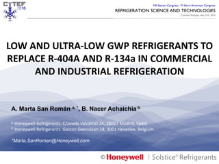 LOW	
  AND	
  ULTRA-­‐LOW	
  GWP	
  REFRIGERANTS	
  TO	
  
REPLACE	
  R-­‐404A	
  AND	
  R-­‐134a	
  IN	
  COMMERCIAL	
  
AND	
  INDUSTRIAL	
  REFRIGERATION	
  
Cytef2016©	
  -­‐	
  Presenta1on	
  	
  
A. Marta San Román a, *, B. Nacer Achaichia b
a Honeywell	
  Refrigerants.	
  C/Josefa	
  Valcárcel	
  24,	
  28027	
  Madrid,	
  Spain
b Honeywell	
  Refrigerants.	
  Gaston	
  Geenslaan	
  14,	
  3001	
  Heverlee,	
  Belgium	
  
*Marta.SanRoman@Honeywell.com
©	
  
 
