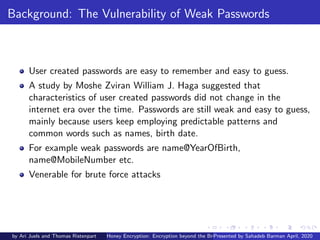 Background: The Vulnerability of Weak Passwords
User created passwords are easy to remember and easy to guess.
A study by Moshe Zviran William J. Haga suggested that
characteristics of user created passwords did not change in the
internet era over the time. Passwords are still weak and easy to guess,
mainly because users keep employing predictable patterns and
common words such as names, birth date.
For example weak passwords are name@YearOfBirth,
name@MobileNumber etc.
Venerable for brute force attacks
by Ari Juels and Thomas Ristenpart Honey Encryption: Encryption beyond the Brute-Force BarrierPresented by Sahadeb Barman April, 2020
 