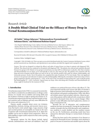 Research Article
A Double Blind Clinical Trial on the Efficacy of Honey Drop in
Vernal Keratoconjunctivitis
Ali Salehi,1
Solmaz Jabarzare,2
Mohammadreza Neurmohamadi,2
Soleiman Kheiri,3
and Mahmoud Rafieian-Kopaei2
1
Feiz Hospital-Ophthalmology Center, Isfahan University of Medical Sciences, Qods Square, Isfahan, Iran
2
Medical Plants Research Center, Shahrekord University of Medical Sciences, Shahrekord, Iran
3
Clinical Biochemistry Research Center, Shahrekord University of Medical Sciences, Shahrekord, Iran
Correspondence should be addressed to Mahmoud Rafieian-Kopaei; rafieian@yahoo.com
Received 18 October 2013; Revised 4 December 2013; Accepted 14 January 2014; Published 24 February 2014
Academic Editor: Seddigheh Asgary
Copyright © 2014 Ali Salehi et al. This is an open access article distributed under the Creative Commons Attribution License, which
permits unrestricted use, distribution, and reproduction in any medium, provided the original work is properly cited.
Purpose. This trial was designed to evaluate the efficacy and safety of topical honey eye drops in patients with diagnosed VKC.
Methods. This clinical trial was conducted on 60 patients with diagnosed VKC. The patients were selected and randomly allocated
between two groups of 30. Patients in two groups received honey eye drop (60% in artificial tear) or placebo, other than cromolyn
and fluorometholone 1% eye drops, to be used topically in each eye, four times per day. The patients were examined with slit
lamp and torch at baseline and the follow-up visits on the 1st, 3rd, and 6th months of the study for redness, limbal papillae, and
intraocular pressure. Results. Out of 60 patients who completed the study, 19 patients (31.7%) were female. There was significant
increase in eye pressure and reduction in redness as well as limbal papillae, following the consumption of the honey drop in honey
group compared to placebo control group (𝑃 < 0.05). At the end of trial, one patient in honey group and 7 ones in placebo group
had limbal papillae (𝑃 < 0.05). Conclusion. Topical honey eye drops, when used along with Cromolyn and Fluorometholone eye
drops, might be beneficial for the treatment of VKC.
1. Introduction
Vernal keratoconjunctivitis (VKC) is a seasonal recurrent dis-
ease which is considered as an inflammatory or allergic ocular
disease. It is mostly seen in children and young adults and
the incidence of disease is high in spring and summer [1, 2].
Vernal keratoconjunctivitis has been reported mostly in trop-
ical countries such as Pakistan and may cause difficulties for
the cornea and conjunctiva [2, 3].
Patients usually complain about severe eye irritation,
photophobia, chemosis, tearing, and excessive mucus secre-
tions that lead to stick eyelash edges. Large amounts of IgE
and secreted proteins of eosinophils are found in the tears
of patients with vernal keratoconjunctivitis [4, 5]. Many fine
papillae can be seen in inferior tarsal conjunctiva. There are
giant papillae in upper eyelid conjunctiva that create a paving
appearance [6].
Therapeutic options for this disease include topical
steroids, antihistamines, and mast cell stabilizers. Mast cell
stabilizers are preferred because of fewer side effects [7]. The
most important and the most serious side effect of steroids is
high eye pressure which ultimately may lead to glaucoma aris-
ing in patients with genetic predisposition. Other side effects
can include cataract and secondary infection. About ten per-
cent of the patients will be inflicted with corneal ulcers which
may lead to decreased vision due to corneal changes. Other
patients’ ocular difficulties may lead to glaucoma, cataract, or
large corneal pannus [6].
Recently the use of alternative and complementary
medicine has been increasing [8]. During the last decade the
number of people who has tried alternative and complemen-
tary medicine is nearly doubled and the numbers remain
on the rise [9]. Furthermore, promising results have been
released for alternative therapy in various kinds of diseases
[10, 11].
Honey has been used in the treatment of eye diseases as
medicine for thousands of years. Nowadays, more attention is
paid to it because of numerous and suitable reports about the
Hindawi Publishing Corporation
Evidence-Based Complementary and Alternative Medicine
Volume 2014,Article ID 287540, 4 pages
http://dx.doi.org/10.1155/2014/287540
 