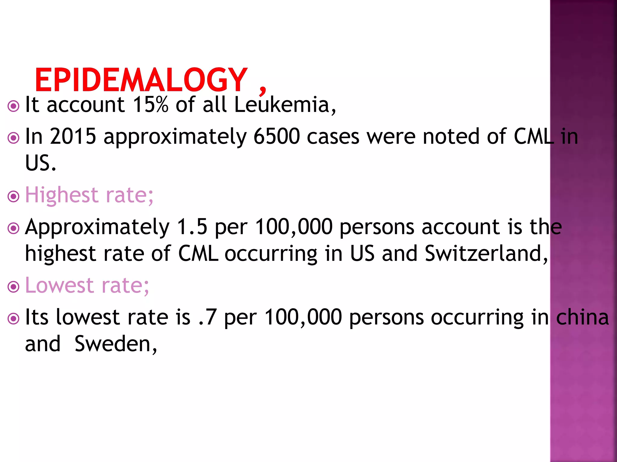  It account 15% of all Leukemia,
 In 2015 approximately 6500 cases were noted of CML in
US.
 Highest rate;
 Approximately 1.5 per 100,000 persons account is the
highest rate of CML occurring in US and Switzerland,
 Lowest rate;
 Its lowest rate is .7 per 100,000 persons occurring in china
and Sweden,
 
