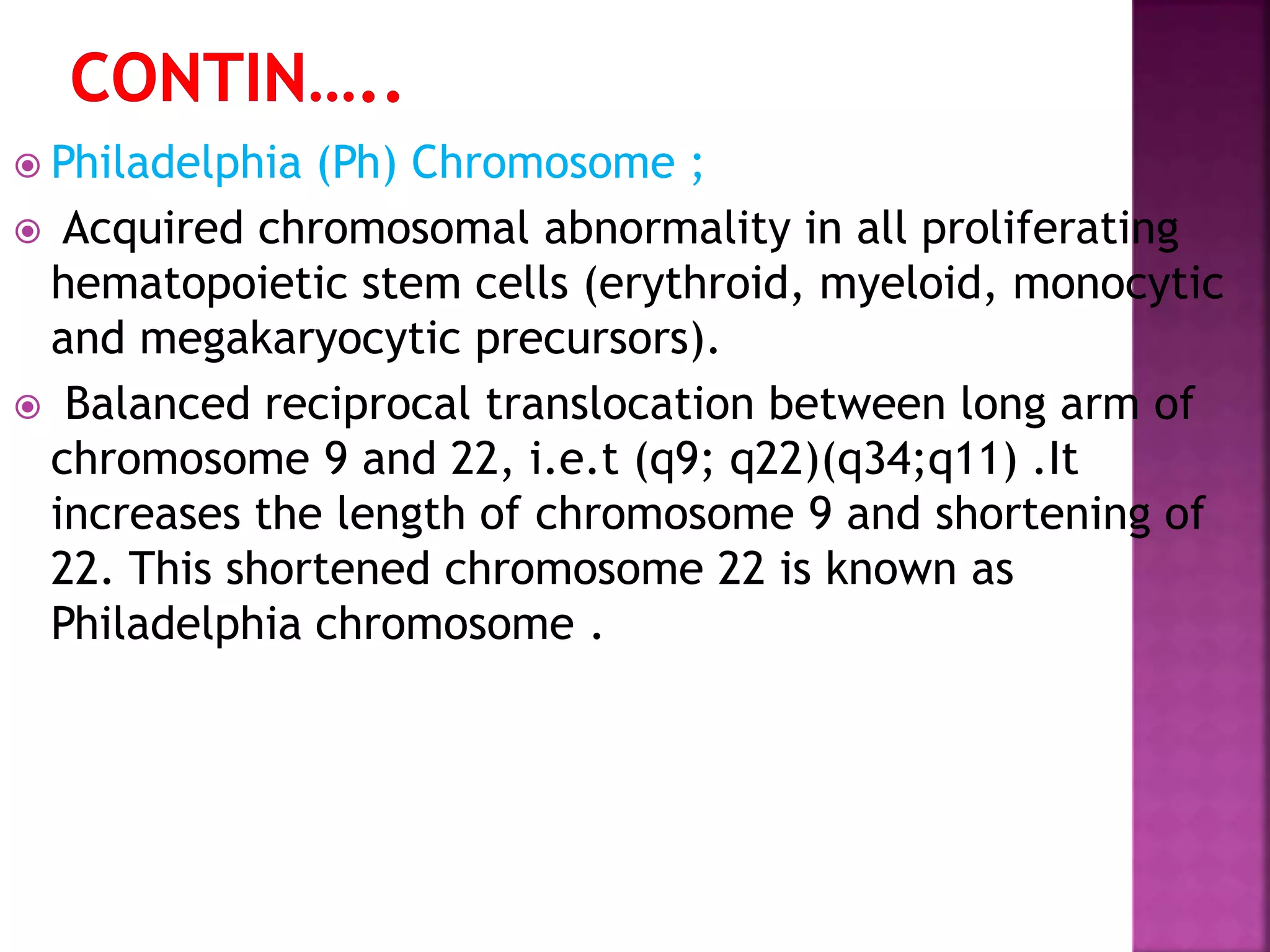  Philadelphia (Ph) Chromosome ;
 Acquired chromosomal abnormality in all proliferating
hematopoietic stem cells (erythroid, myeloid, monocytic
and megakaryocytic precursors).
 Balanced reciprocal translocation between long arm of
chromosome 9 and 22, i.e.t (q9; q22)(q34;q11) .It
increases the length of chromosome 9 and shortening of
22. This shortened chromosome 22 is known as
Philadelphia chromosome .
 