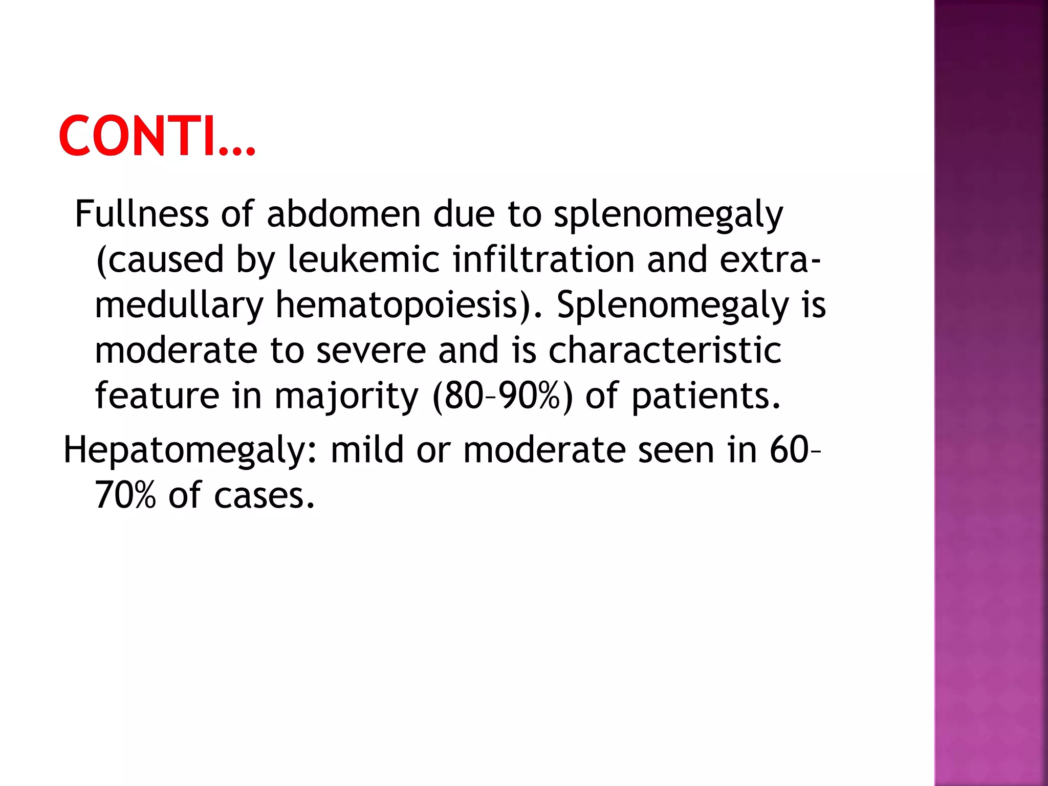 Fullness of abdomen due to splenomegaly
(caused by leukemic infiltration and extra-
medullary hematopoiesis). Splenomegaly is
moderate to severe and is characteristic
feature in majority (80–90%) of patients.
Hepatomegaly: mild or moderate seen in 60–
70% of cases.
 