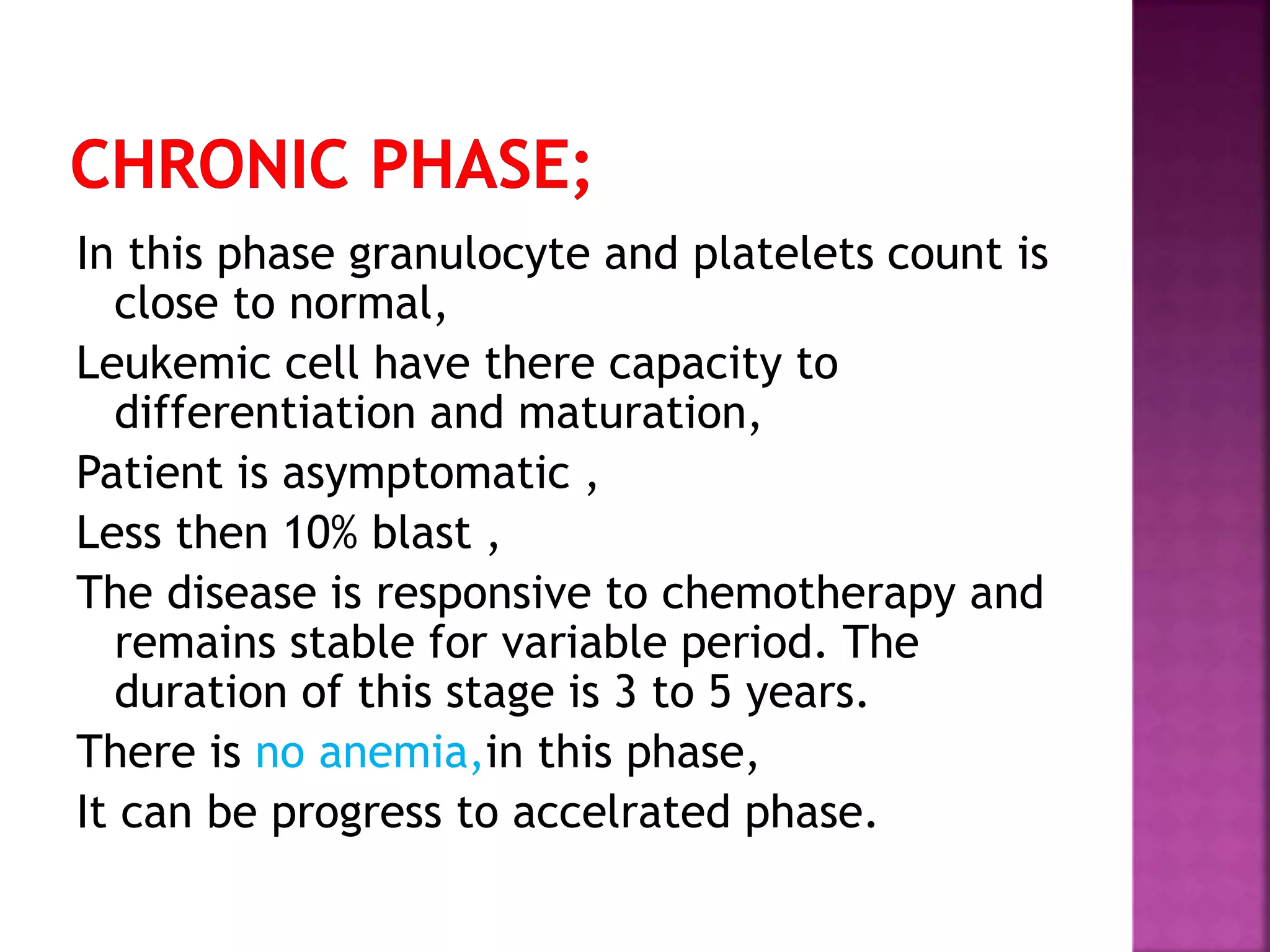 In this phase granulocyte and platelets count is
close to normal,
Leukemic cell have there capacity to
differentiation and maturation,
Patient is asymptomatic ,
Less then 10% blast ,
The disease is responsive to chemotherapy and
remains stable for variable period. The
duration of this stage is 3 to 5 years.
There is no anemia,in this phase,
It can be progress to accelrated phase.
 