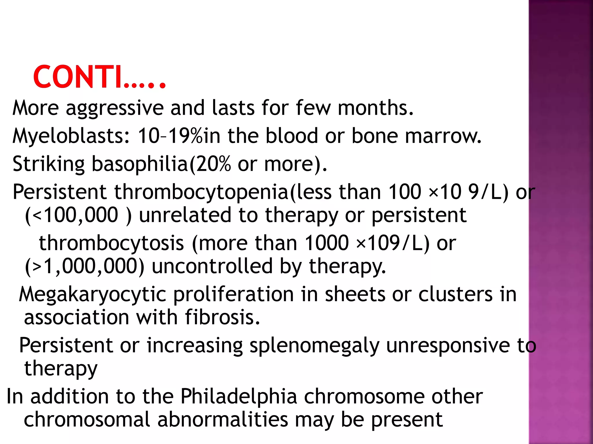 More aggressive and lasts for few months.
Myeloblasts: 10–19%in the blood or bone marrow.
Striking basophilia(20% or more).
Persistent thrombocytopenia(less than 100 ×10 9/L) or
(<100,000 ) unrelated to therapy or persistent
thrombocytosis (more than 1000 ×109/L) or
(>1,000,000) uncontrolled by therapy.
Megakaryocytic proliferation in sheets or clusters in
association with fibrosis.
Persistent or increasing splenomegaly unresponsive to
therapy
In addition to the Philadelphia chromosome other
chromosomal abnormalities may be present
 